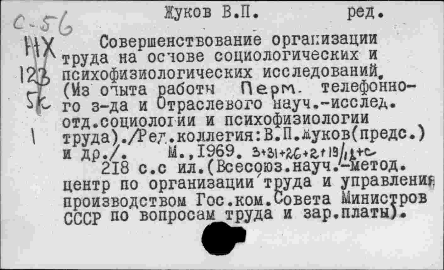 ﻿аботы Пергл. телефонно-траслевого науч.-исслед.
Жуков В.П.	ред.
liv Совершенствование организации лтруда на основе социологических и 12Д психофизиологических исследований. г (Из опыта работы Пергл. телефонно-jfz го з-да и Отраслевого науч.-исслед.
отд.социологии и психофизиологии
I	труда)./Ред.коллегия:В.П.дуков(предс.)
и др./.	М.,1969.
218 с.с ил.(Всесоюз.науч.'-метод. центр по организации'труда и управление производством Гос.ком.Совета Министров СССР по вопросам труда и зар.платы).